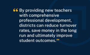 "By providing new teachers with comprehensive professional development, districts can reduce turnover rates, save money in the long run and ultimately improve student outcomes."