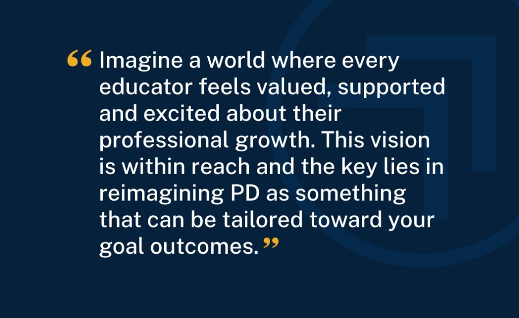 "Imagine a world where every educator feels valued, supported and excited about their professional growth. This vision is within reach and the key lies in reimagining PD as something that can be tailored toward your goal outcomes."