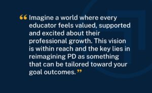 "Imagine a world where every educator feels valued, supported and excited about their professional growth. This vision is within reach and the key lies in reimagining PD as something that can be tailored toward your goal outcomes."