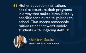 Healthcare Executive Advisor, Geoffrey Roche said, "Higher education institutions need to structure their programs in a way that makes it realistically possible for a nurse to go back to school. That means reasonable tuition rates that won't saddle students with lingering debt."